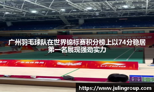 广州羽毛球队在世界锦标赛积分榜上以74分稳居第一名展现强劲实力